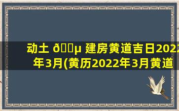 动土 🌵 建房黄道吉日2022年3月(黄历2022年3月黄道吉日)
